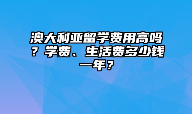 澳大利亚留学费用高吗？学费、生活费多少钱一年？
