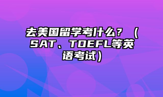去美国留学考什么？（SAT、TOEFL等英语考试）